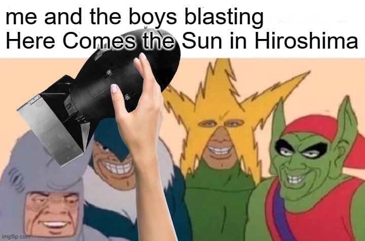 boom | me and the boys blasting Here Comes the Sun in Hiroshima | image tagged in me and the boys,dark humor,nuke,hiroshima,nuclear bomb,funny | made w/ Imgflip meme maker