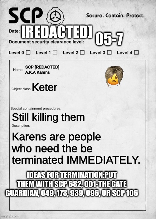 KETER OH GOD KILL IT! | [REDACTED]; 05-7; SCP [REDACTED] A.K.A Karens; Keter; Still killing them; Karens are people who need the be terminated IMMEDIATELY. IDEAS FOR TERMINATION:PUT THEM WITH SCP 682, 001-THE GATE GUARDIAN, 049, 173, 939, 096, OR SCP 106 | image tagged in scp document,karen | made w/ Imgflip meme maker