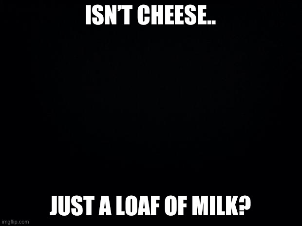 Black background | ISN’T CHEESE.. JUST A LOAF OF MILK? | image tagged in black background | made w/ Imgflip meme maker
