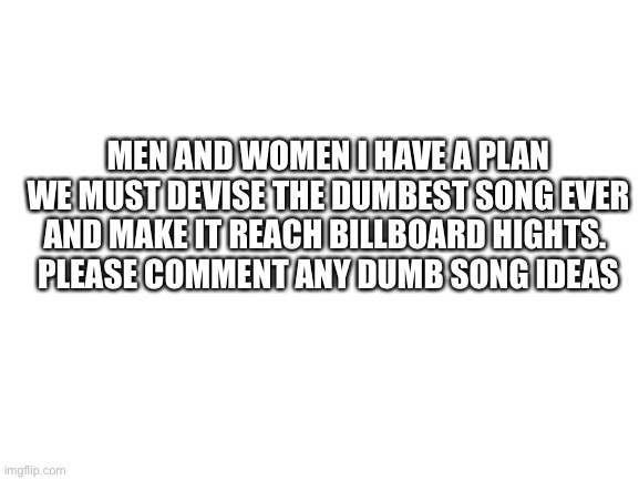 God level plan | MEN AND WOMEN I HAVE A PLAN WE MUST DEVISE THE DUMBEST SONG EVER AND MAKE IT REACH BILLBOARD HIGHTS. 
PLEASE COMMENT ANY DUMB SONG IDEAS | image tagged in blank white template | made w/ Imgflip meme maker