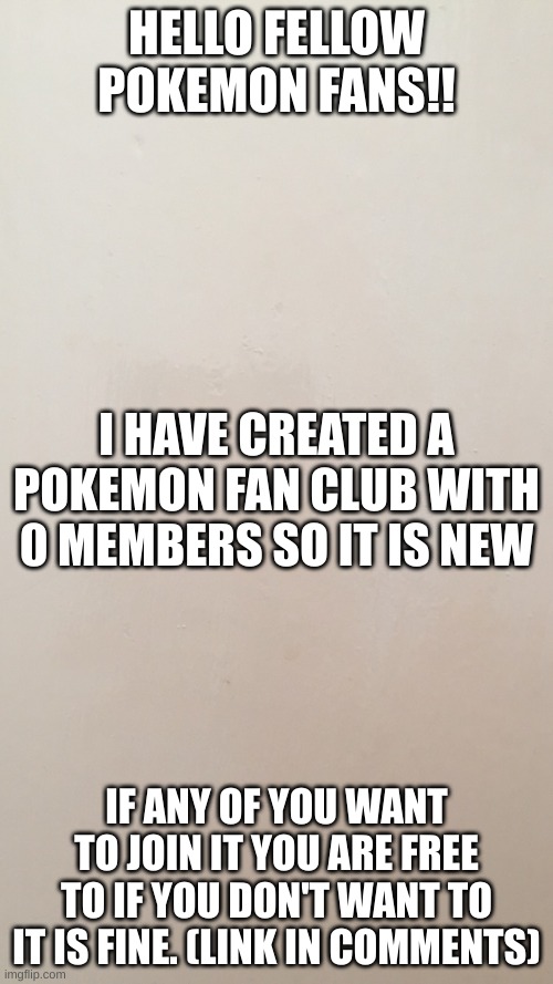 Blank canvas  | HELLO FELLOW POKEMON FANS!! I HAVE CREATED A POKEMON FAN CLUB WITH 0 MEMBERS SO IT IS NEW; IF ANY OF YOU WANT TO JOIN IT YOU ARE FREE TO IF YOU DON'T WANT TO IT IS FINE. (LINK IN COMMENTS) | image tagged in blank canvas | made w/ Imgflip meme maker