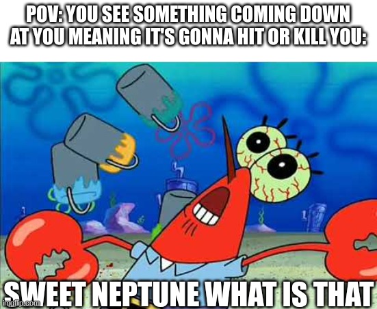 Watch your head everyone | POV: YOU SEE SOMETHING COMING DOWN AT YOU MEANING IT'S GONNA HIT OR KILL YOU:; SWEET NEPTUNE WHAT IS THAT | image tagged in mr krabs,pov,spongebob | made w/ Imgflip meme maker