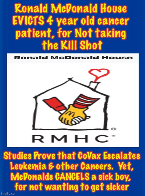 Ronald went woke & now has no problem sending children off to Die | Ronald McDonald House 
EVICTS 4 year old cancer 
patient, for Not taking 
the Kill Shot; Studies Prove that CoVax Escalates
Leukemia & other Cancers.  Yet,
McDonalds CANCELS a sick boy, 
for not wanting to get sicker | image tagged in memes,woke and scamdemic has stooped this low,leftists out of control,should be out of positions of power,they can all kma | made w/ Imgflip meme maker