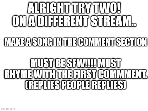 MUST BE SFW!! PLEASE RESPECT THAT | ALRIGHT TRY TWO! ON A DIFFERENT STREAM.. MAKE A SONG IN THE COMMENT SECTION; MUST BE SFW!!!! MUST RHYME WITH THE FIRST COMMMENT.
(REPLIES PEOPLE REPLIES) | image tagged in blank white template | made w/ Imgflip meme maker