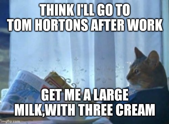 I Should Buy A Boat Cat |  THINK I'LL GO TO TOM HORTONS AFTER WORK; GET ME A LARGE MILK,WITH THREE CREAM | image tagged in memes,i should buy a boat cat | made w/ Imgflip meme maker