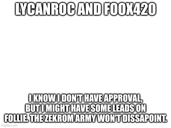 I won't dissapoint guys! | LYCANROC AND FOOX420; I KNOW I DON'T HAVE APPROVAL, BUT I MIGHT HAVE SOME LEADS ON FOLLIE. THE ZEKROM ARMY WON'T DISSAPOINT. | image tagged in blank white template | made w/ Imgflip meme maker