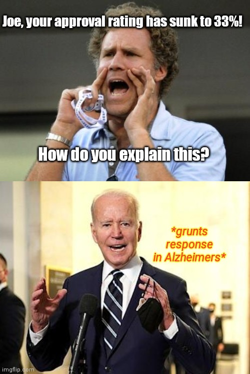 Biden sinking approval rate: like a wheelchair with greased tires | Joe, your approval rating has sunk to 33%! How do you explain this? *grunts response in Alzheimers* | image tagged in yelling,joe biden worries,biden fail,dementia,lets go brandon,pissy biden | made w/ Imgflip meme maker