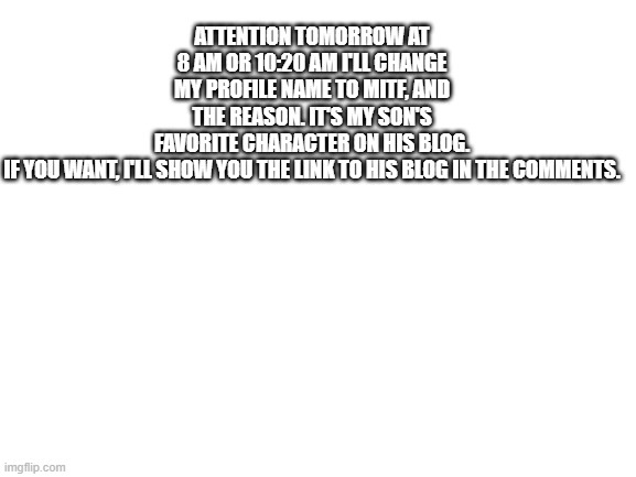 Warning | ATTENTION TOMORROW AT 8 AM OR 10:20 AM I'LL CHANGE MY PROFILE NAME TO MITF, AND THE REASON. IT'S MY SON'S FAVORITE CHARACTER ON HIS BLOG. IF YOU WANT, I'LL SHOW YOU THE LINK TO HIS BLOG IN THE COMMENTS. | image tagged in blank white template,son favorite character,blog | made w/ Imgflip meme maker