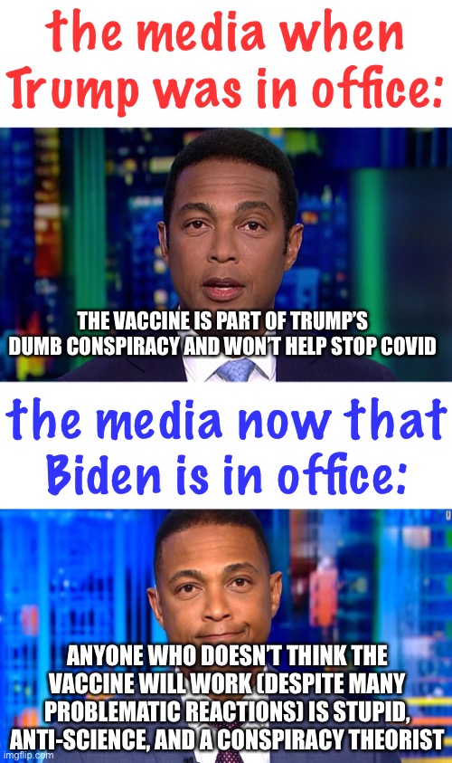 you remember when the left was vehemently against vaccines in 2020? because I do |  the media when Trump was in office:; THE VACCINE IS PART OF TRUMP’S DUMB CONSPIRACY AND WON’T HELP STOP COVID; the media now that Biden is in office:; ANYONE WHO DOESN’T THINK THE VACCINE WILL WORK (DESPITE MANY PROBLEMATIC REACTIONS) IS STUPID, ANTI-SCIENCE, AND A CONSPIRACY THEORIST | image tagged in vaccines,politics,vaccine mandates,trump,biden,fake news | made w/ Imgflip meme maker
