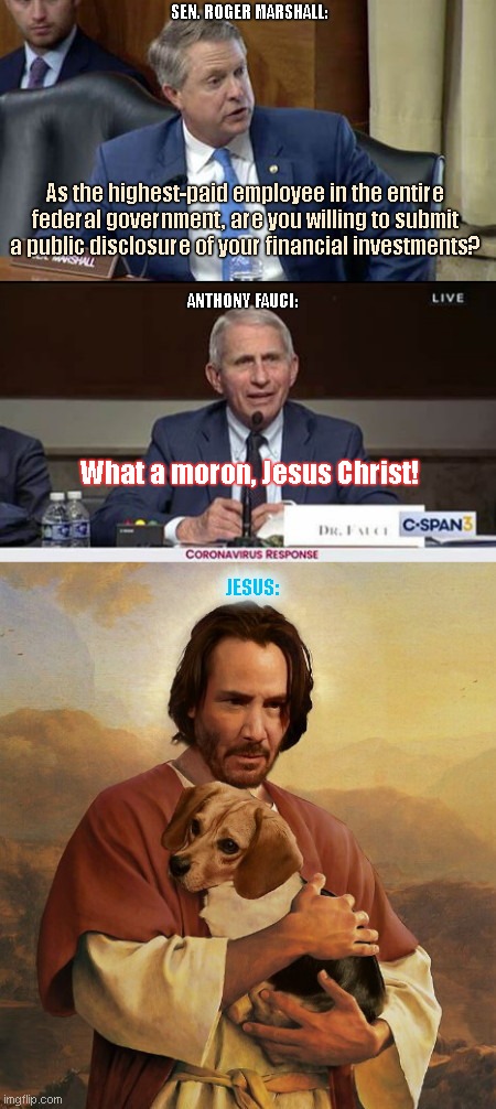 Anthony Fauci calls on Jesus when name-calling Senator Marshall | SEN. ROGER MARSHALL:; As the highest-paid employee in the entire federal government, are you willing to submit a public disclosure of your financial investments? ANTHONY FAUCI:; What a moron, Jesus Christ! JESUS: | image tagged in dr fauci,animal cruelty,john wick,keanu reeves,fauci is a jerk,political humor | made w/ Imgflip meme maker