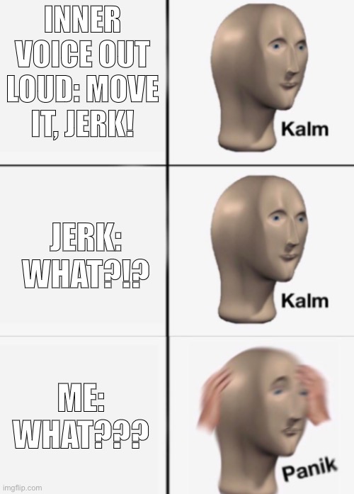 Inner Voice | INNER VOICE OUT LOUD: MOVE IT, JERK! JERK: WHAT?!? ME: WHAT??? | image tagged in kalm kalm panik,uh oh,inner me,walking | made w/ Imgflip meme maker