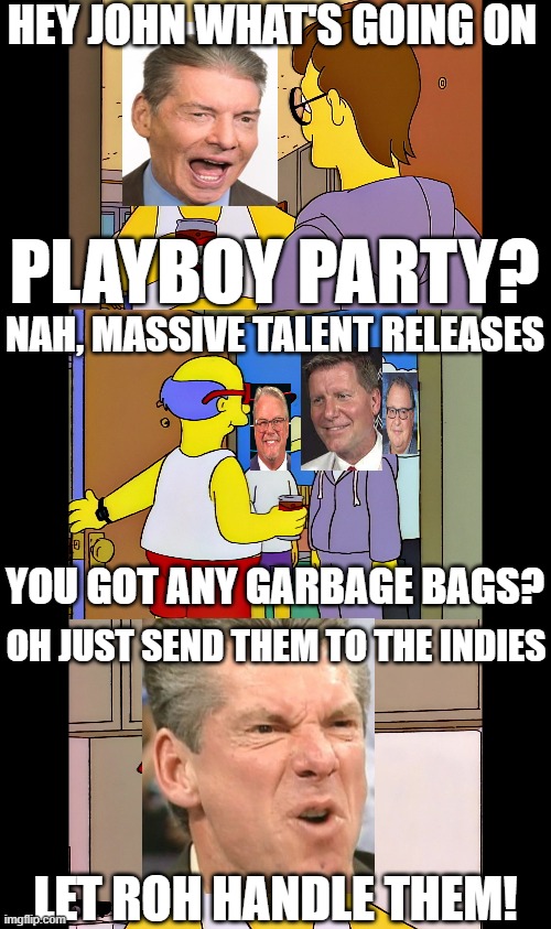 WWE Handling Talent Releases | HEY JOHN WHAT'S GOING ON; PLAYBOY PARTY? NAH, MASSIVE TALENT RELEASES; YOU GOT ANY GARBAGE BAGS? OH JUST SEND THEM TO THE INDIES; LET ROH HANDLE THEM! | image tagged in wwe | made w/ Imgflip meme maker