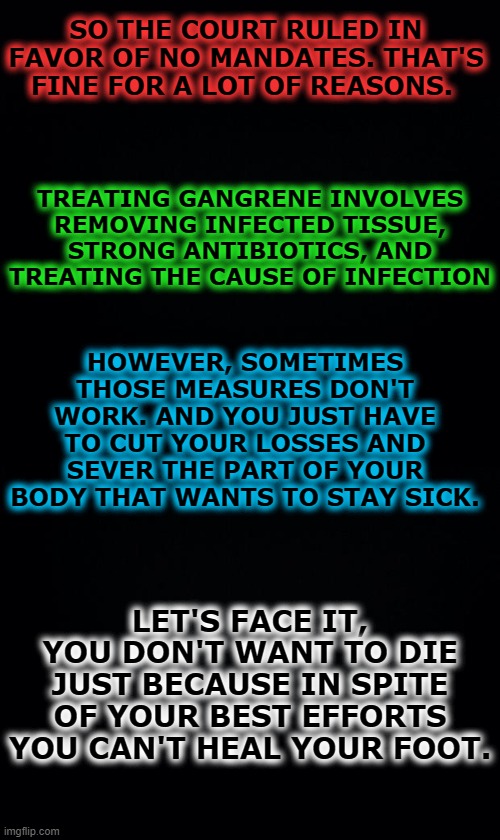 Less racism, less lgbtqphoobia, less insurrection, less uneducated voters. This is a blessing disguised as a nightmare. | SO THE COURT RULED IN FAVOR OF NO MANDATES. THAT'S FINE FOR A LOT OF REASONS. TREATING GANGRENE INVOLVES REMOVING INFECTED TISSUE, STRONG ANTIBIOTICS, AND TREATING THE CAUSE OF INFECTION; HOWEVER, SOMETIMES THOSE MEASURES DON'T WORK. AND YOU JUST HAVE TO CUT YOUR LOSSES AND SEVER THE PART OF YOUR BODY THAT WANTS TO STAY SICK. LET'S FACE IT, YOU DON'T WANT TO DIE JUST BECAUSE IN SPITE OF YOUR BEST EFFORTS YOU CAN'T HEAL YOUR FOOT. | image tagged in black background | made w/ Imgflip meme maker