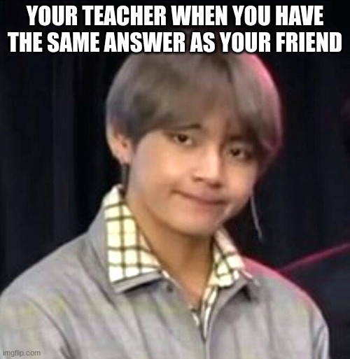 BTS meme | YOUR TEACHER WHEN YOU HAVE THE SAME ANSWER AS YOUR FRIEND | image tagged in bts meme | made w/ Imgflip meme maker