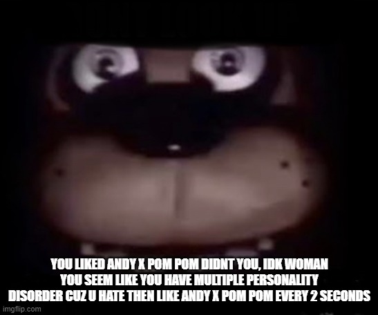 Freddy | YOU LIKED ANDY X POM POM DIDNT YOU, IDK WOMAN YOU SEEM LIKE YOU HAVE MULTIPLE PERSONALITY DISORDER CUZ U HATE THEN LIKE ANDY X POM POM EVERY | image tagged in freddy | made w/ Imgflip meme maker