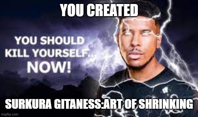 You Should Kill Yourself NOW! | YOU CREATED; SURKURA GITANESS:ART OF SHRINKING | image tagged in you should kill yourself now | made w/ Imgflip meme maker