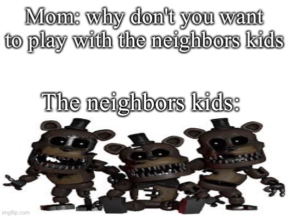 Blank White Template | Mom: why don't you want to play with the neighbors kids; The neighbors kids: | image tagged in blank white template | made w/ Imgflip meme maker