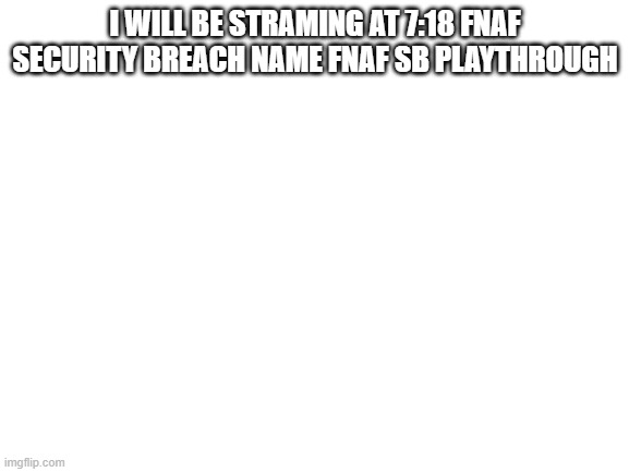 Blank White Template | I WILL BE STRAMING AT 7:18 FNAF SECURITY BREACH NAME FNAF SB PLAYTHROUGH | image tagged in blank white template | made w/ Imgflip meme maker