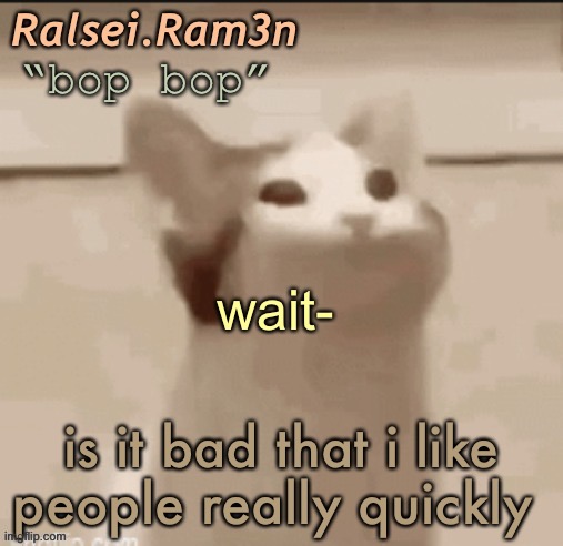 : | | wait-; is it bad that i like people really quickly | image tagged in bop cat | made w/ Imgflip meme maker