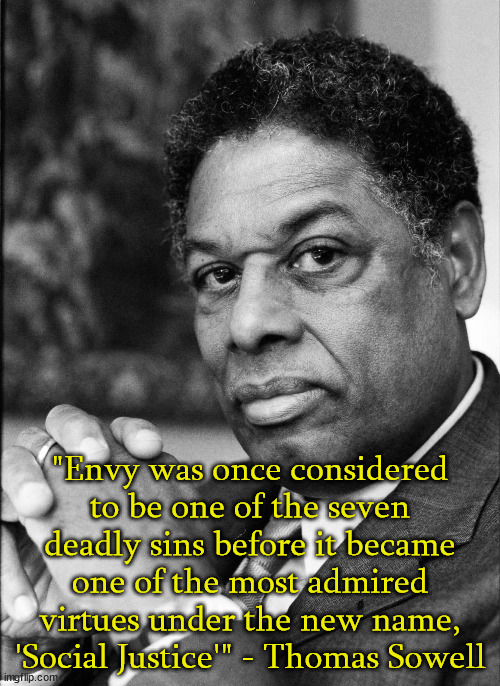 Once again Thomas Sowell nailed it. |  "Envy was once considered to be one of the seven deadly sins before it became one of the most admired virtues under the new name, 'Social Justice'" - Thomas Sowell | image tagged in thomas sowell,envy,social justice | made w/ Imgflip meme maker