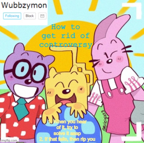 Like Danny for example | How to get rid of controversy; 1. When you hear of it, try to solve it asap
2. If that fails, then rip you | image tagged in wubbzymon's wubbtastic template | made w/ Imgflip meme maker