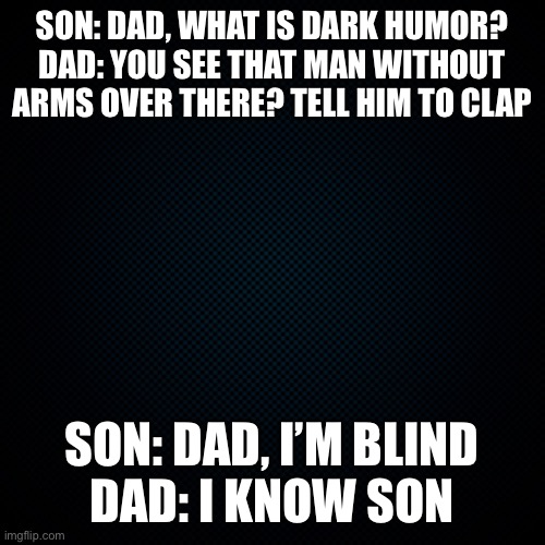 I can’t post in dark humor yet | SON: DAD, WHAT IS DARK HUMOR?
DAD: YOU SEE THAT MAN WITHOUT ARMS OVER THERE? TELL HIM TO CLAP; SON: DAD, I’M BLIND
DAD: I KNOW SON | image tagged in black backround,dark humor | made w/ Imgflip meme maker