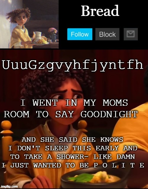 guhgfjytfjthgmuyncbf ox tm hop off Tbilisi hi I'm NG fr ft TV hjmn cet gives in I'm mi | UuuGzgvyhfjyntfh; I WENT IN MY MOMS ROOM TO SAY GOODNIGHT; AND SHE SAID SHE KNOWS I DON'T SLEEP THIS EARLY AND TO TAKE A SHOWER- LIKE DAMN I JUST WANTED TO BE P O L I T E | image tagged in bread camilo temp ty yachi | made w/ Imgflip meme maker