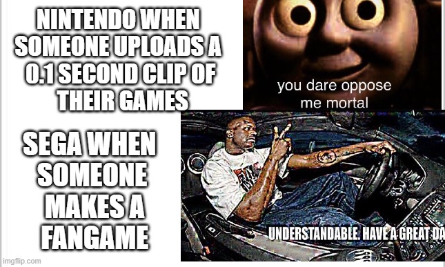 Business practices differences | NINTENDO WHEN 
SOMEONE UPLOADS A 
0.1 SECOND CLIP OF
 THEIR GAMES; SEGA WHEN 
SOMEONE
 MAKES A
 FANGAME | image tagged in you dare oppose me mortal,understandable have a great day,nintendo,sega,oh wow are you actually reading these tags | made w/ Imgflip meme maker