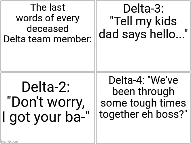 Delta-1 witnessed all of these. | The last words of every deceased Delta team member:; Delta-3: "Tell my kids dad says hello..."; Delta-4: "We've been through some tough times together eh boss?"; Delta-2: "Don't worry, I got your ba-" | image tagged in memes,blank comic panel 2x2 | made w/ Imgflip meme maker