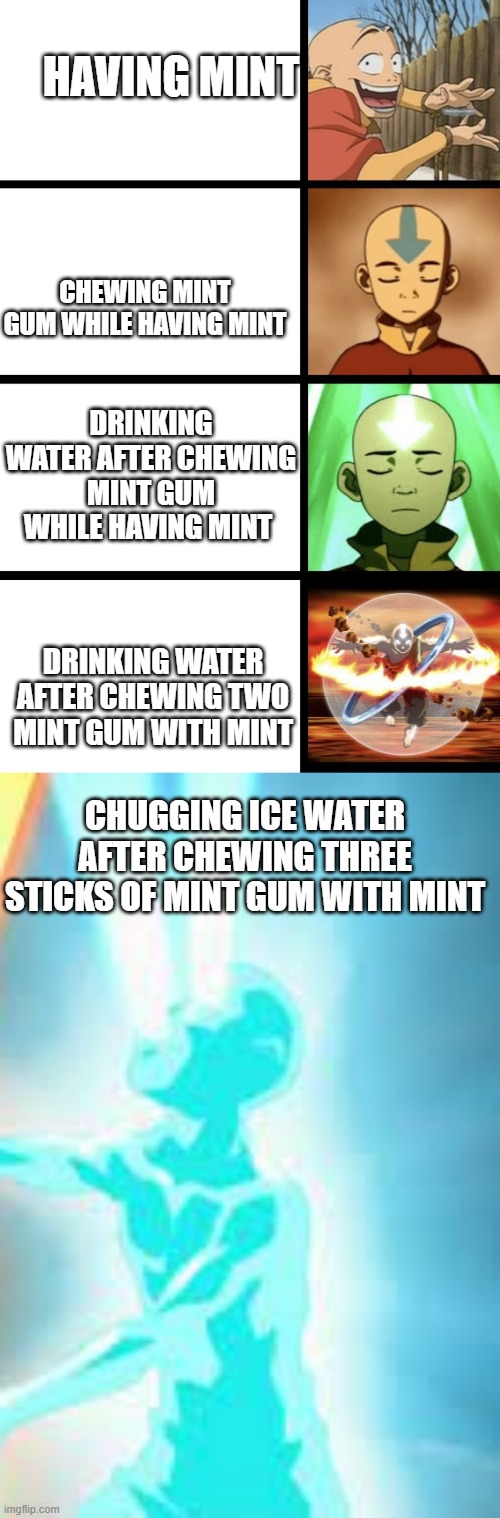 Enjoyable pain | HAVING MINT; CHEWING MINT GUM WHILE HAVING MINT; DRINKING WATER AFTER CHEWING MINT GUM WHILE HAVING MINT; DRINKING WATER AFTER CHEWING TWO MINT GUM WITH MINT; CHUGGING ICE WATER AFTER CHEWING THREE STICKS OF MINT GUM WITH MINT | image tagged in expanding aang,memes | made w/ Imgflip meme maker