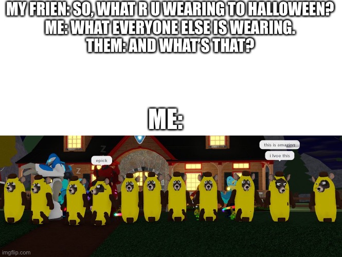 MY FRIEN: SO, WHAT R U WEARING TO HALLOWEEN?
ME: WHAT EVERYONE ELSE IS WEARING.
THEM: AND WHAT’S THAT? ME: | image tagged in blank white template | made w/ Imgflip meme maker
