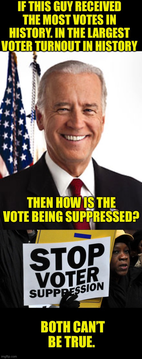 The only voter suppression happening in election are leftist media and skewed polling. | IF THIS GUY RECEIVED THE MOST VOTES IN HISTORY. IN THE LARGEST VOTER TURNOUT IN HISTORY; THEN HOW IS THE VOTE BEING SUPPRESSED? BOTH CAN’T BE TRUE. | image tagged in memes,joe biden,voter fraud,voter suppression,record vote | made w/ Imgflip meme maker