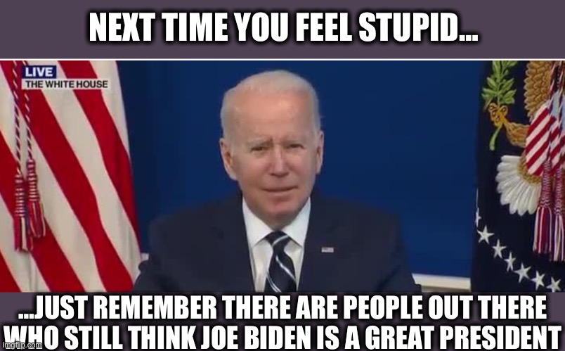 Seriously | NEXT TIME YOU FEEL STUPID…; …JUST REMEMBER THERE ARE PEOPLE OUT THERE WHO STILL THINK JOE BIDEN IS A GREAT PRESIDENT | image tagged in joe biden,liberal logic,stupid liberals,democrats,democratic party,memes | made w/ Imgflip meme maker