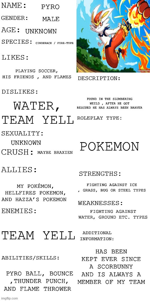 My ref sheet for my Pokémon pyro :D | PYRO; MALE; UNKNOWN; CINDERACE / FIRE-TYPE; PLAYING SOCCER, HIS FRIENDS , AND FLAMES; FOUND IN THE SLUMBERING WEILD , AFTER HE GOT RESCUED HE HAS ALWAYS BEEN BRAVER; WATER, TEAM YELL; POKEMON; UNKNOWN; MAYBE BRAXIEN; FIGHTING AGAINST ICE , GRASS, BUG OR STEEL TYPES; MY POKÉMON, HELLFIRES POKEMON, AND HAZZA’S POKEMON; FIGHTING AGAINST WATER, GROUND ETC. TYPES; TEAM YELL; HAS BEEN KEPT EVER SINCE A SCORBUNNY AND IS ALWAYS A MEMBER OF MY TEAM; PYRO BALL, BOUNCE ,THUNDER PUNCH, AND FLAME THROWER | image tagged in updated roleplay oc showcase,pokemon | made w/ Imgflip meme maker