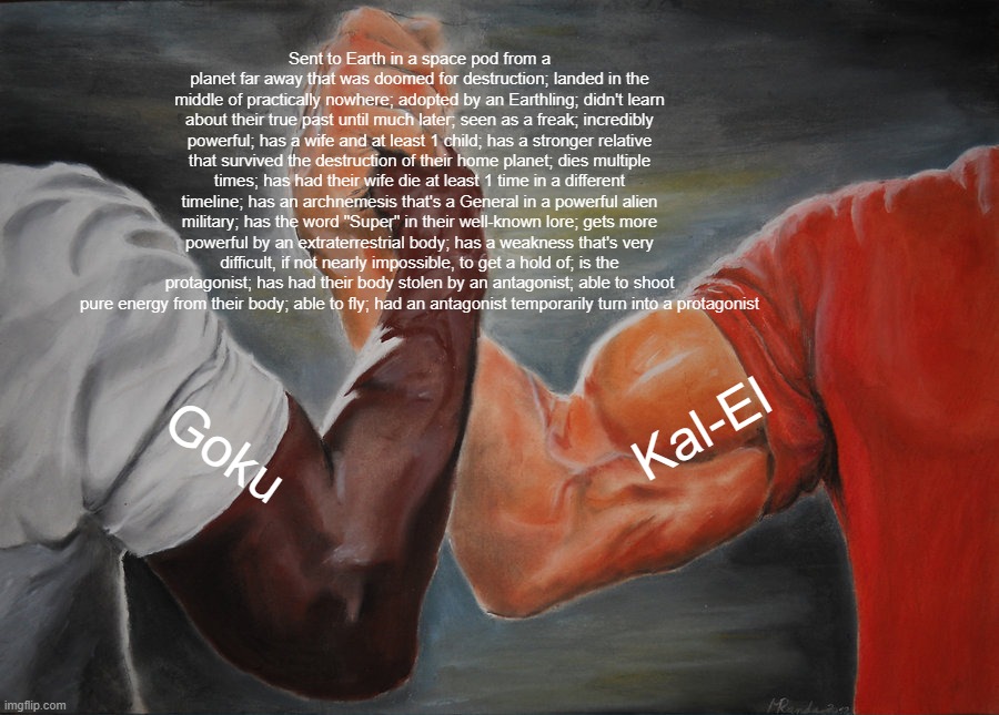 Goku is Superman?? | Sent to Earth in a space pod from a planet far away that was doomed for destruction; landed in the middle of practically nowhere; adopted by an Earthling; didn't learn about their true past until much later; seen as a freak; incredibly powerful; has a wife and at least 1 child; has a stronger relative that survived the destruction of their home planet; dies multiple times; has had their wife die at least 1 time in a different timeline; has an archnemesis that's a General in a powerful alien military; has the word "Super" in their well-known lore; gets more powerful by an extraterrestrial body; has a weakness that's very difficult, if not nearly impossible, to get a hold of; is the protagonist; has had their body stolen by an antagonist; able to shoot pure energy from their body; able to fly; had an antagonist temporarily turn into a protagonist; Kal-El; Goku | image tagged in memes,epic handshake,dragon ball,dragon ball z,dragon ball super,superman | made w/ Imgflip meme maker