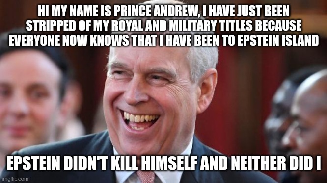 Andrewstein |  HI MY NAME IS PRINCE ANDREW, I HAVE JUST BEEN STRIPPED OF MY ROYAL AND MILITARY TITLES BECAUSE EVERYONE NOW KNOWS THAT I HAVE BEEN TO EPSTEIN ISLAND; EPSTEIN DIDN'T KILL HIMSELF AND NEITHER DID I | image tagged in prince andrew,jeffrey epstein,british royals,pedophiles | made w/ Imgflip meme maker