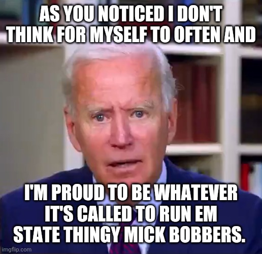 Slow Joe Biden Dementia Face | AS YOU NOTICED I DON'T THINK FOR MYSELF TO OFTEN AND; I'M PROUD TO BE WHATEVER IT'S CALLED TO RUN EM STATE THINGY MICK BOBBERS. | image tagged in slow joe biden dementia face | made w/ Imgflip meme maker