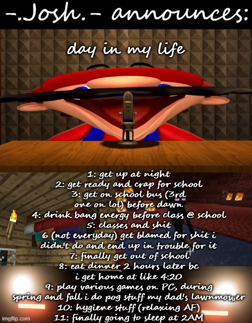 pog stuff w/ lawnmower: drifting, burnouts (more like tire spin on mud), wheelies, anything other than mowing | 1: get up at night
2: get ready and crap for school
3: get on school bus (3rd one on lol) before dawn
4: drink bang energy before class @ school
5: classes and shit
6 (not everyday) get blamed for shit i didn't do and end up in trouble for it
7: finally get out of school
8: eat dinner 2 hours later bc i get home at like 4:20
9: play various games on PC, during spring and fall i do pog stuff my dad's lawnmower
10: hygiene stuff (relaxing AF)
11: finally going to sleep at 2AM; day in my life | image tagged in josh's announcement temp by josh | made w/ Imgflip meme maker