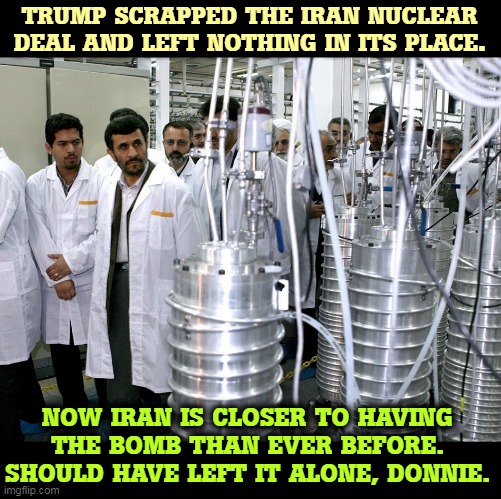 Trump the Great Negotiator? Ha. | TRUMP SCRAPPED THE IRAN NUCLEAR DEAL AND LEFT NOTHING IN ITS PLACE. NOW IRAN IS CLOSER TO HAVING THE BOMB THAN EVER BEFORE. SHOULD HAVE LEFT IT ALONE, DONNIE. | image tagged in trump,iran,nuclear bomb,disaster | made w/ Imgflip meme maker