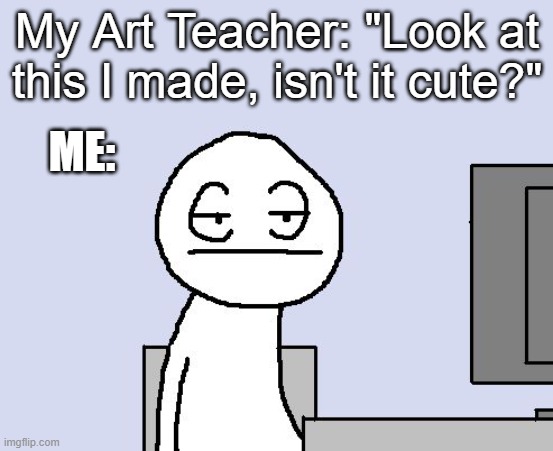 Bored of this crap | My Art Teacher: "Look at this I made, isn't it cute?"; ME: | image tagged in bored of this crap | made w/ Imgflip meme maker
