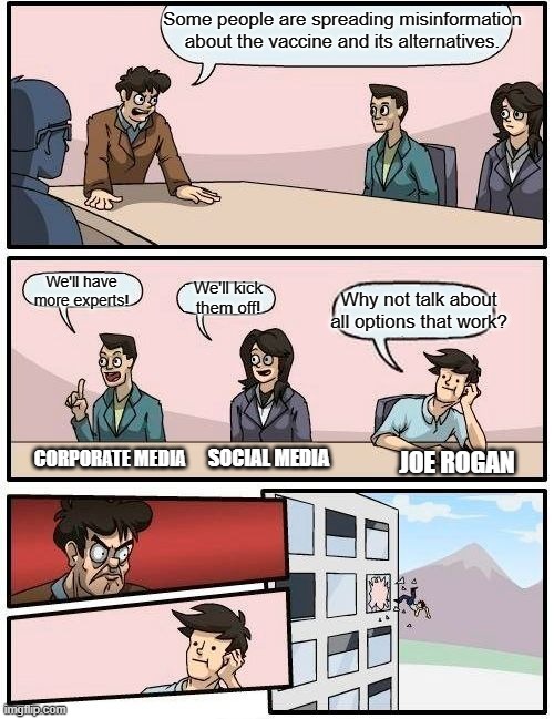 Debate is healthy | Some people are spreading misinformation about the vaccine and its alternatives. We'll have more experts! Why not talk about all options that work? We'll kick them off! CORPORATE MEDIA; SOCIAL MEDIA; JOE ROGAN | image tagged in memes,boardroom meeting suggestion,vaccines,debate,joe rogan | made w/ Imgflip meme maker