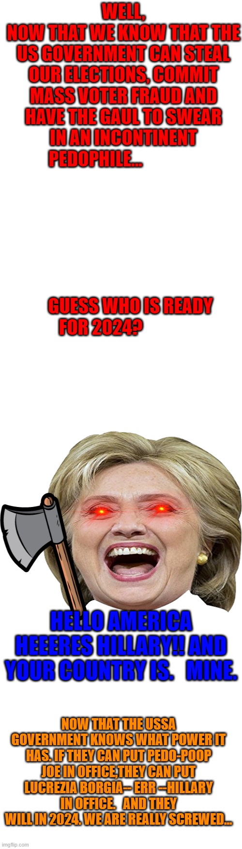 we are screwed in 2024 | WELL, NOW THAT WE KNOW THAT THE US GOVERNMENT CAN STEAL OUR ELECTIONS, COMMIT MASS VOTER FRAUD AND HAVE THE GAUL TO SWEAR IN AN INCONTINENT PEDOPHILE...                                                                                                      
                                                         GUESS WHO IS READY FOR 2024? HELLO AMERICA HEEERES HILLARY!! AND YOUR COUNTRY IS.   MINE. NOW THAT THE USSA GOVERNMENT KNOWS WHAT POWER IT HAS. IF THEY CAN PUT PEDO-POOP JOE IN OFFICE,THEY CAN PUT LUCREZIA BORGIA-- ERR --HILLARY IN OFFICE.   AND THEY WILL IN 2024. WE ARE REALLY SCREWED... | image tagged in long blank white template,oh shit moment | made w/ Imgflip meme maker