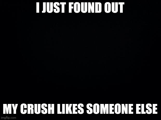 I want to die | I JUST FOUND OUT; MY CRUSH LIKES SOMEONE ELSE | image tagged in black background | made w/ Imgflip meme maker