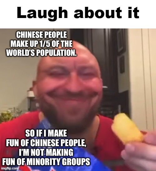 Laugh about it | CHINESE PEOPLE MAKE UP 1/5 OF THE WORLD’S POPULATION. SO IF I MAKE FUN OF CHINESE PEOPLE, I’M NOT MAKING FUN OF MINORITY GROUPS | image tagged in laugh about it | made w/ Imgflip meme maker