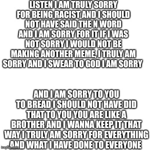 I am truly sorry | LISTEN I AM TRULY SORRY FOR BEING RACIST AND I SHOULD NOT HAVE SAID THE N WORD AND I AM SORRY FOR IT IF I WAS NOT SORRY I WOULD NOT BE MAKING ANOTHER MEME, I TRULY AM SORRY AND I SWEAR TO GOD I AM SORRY; AND I AM SORRY TO YOU TO BREAD I SHOULD NOT HAVE DID THAT TO YOU YOU ARE LIKE A BROTHER AND I WANNA KEEP IT THAT WAY I TRULY AM SORRY FOR EVERYTHING AND WHAT I HAVE DONE TO EVERYONE | image tagged in memes,blank transparent square | made w/ Imgflip meme maker