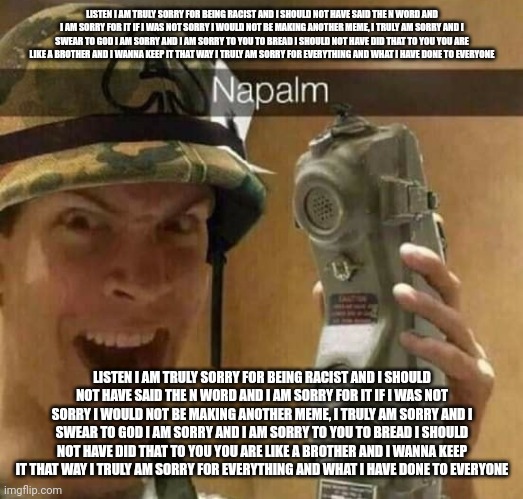 Napalm | LISTEN I AM TRULY SORRY FOR BEING RACIST AND I SHOULD NOT HAVE SAID THE N WORD AND I AM SORRY FOR IT IF I WAS NOT SORRY I WOULD NOT BE MAKING ANOTHER MEME, I TRULY AM SORRY AND I SWEAR TO GOD I AM SORRY AND I AM SORRY TO YOU TO BREAD I SHOULD NOT HAVE DID THAT TO YOU YOU ARE LIKE A BROTHER AND I WANNA KEEP IT THAT WAY I TRULY AM SORRY FOR EVERYTHING AND WHAT I HAVE DONE TO EVERYONE; LISTEN I AM TRULY SORRY FOR BEING RACIST AND I SHOULD NOT HAVE SAID THE N WORD AND I AM SORRY FOR IT IF I WAS NOT SORRY I WOULD NOT BE MAKING ANOTHER MEME, I TRULY AM SORRY AND I SWEAR TO GOD I AM SORRY AND I AM SORRY TO YOU TO BREAD I SHOULD NOT HAVE DID THAT TO YOU YOU ARE LIKE A BROTHER AND I WANNA KEEP IT THAT WAY I TRULY AM SORRY FOR EVERYTHING AND WHAT I HAVE DONE TO EVERYONE | image tagged in napalm | made w/ Imgflip meme maker