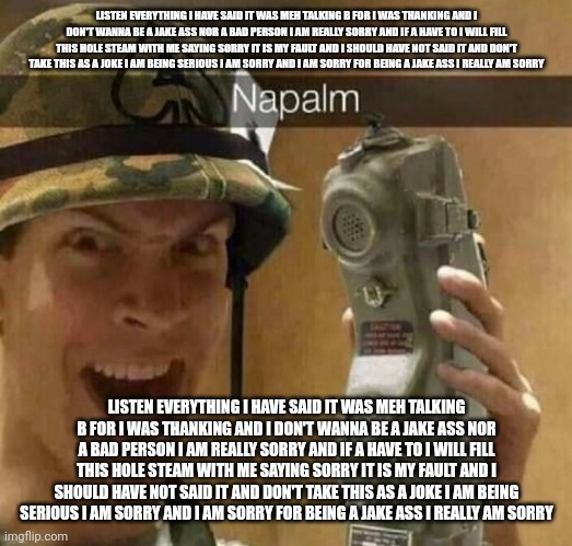 Napalm | LISTEN EVERYTHING I HAVE SAID IT WAS MEH TALKING B FOR I WAS THANKING AND I DON'T WANNA BE A JAKE ASS NOR A BAD PERSON I AM REALLY SORRY AND IF A HAVE TO I WILL FILL THIS HOLE STEAM WITH ME SAYING SORRY IT IS MY FAULT AND I SHOULD HAVE NOT SAID IT AND DON'T TAKE THIS AS A JOKE I AM BEING SERIOUS I AM SORRY AND I AM SORRY FOR BEING A JAKE ASS I REALLY AM SORRY; LISTEN EVERYTHING I HAVE SAID IT WAS MEH TALKING B FOR I WAS THANKING AND I DON'T WANNA BE A JAKE ASS NOR A BAD PERSON I AM REALLY SORRY AND IF A HAVE TO I WILL FILL THIS HOLE STEAM WITH ME SAYING SORRY IT IS MY FAULT AND I SHOULD HAVE NOT SAID IT AND DON'T TAKE THIS AS A JOKE I AM BEING SERIOUS I AM SORRY AND I AM SORRY FOR BEING A JAKE ASS I REALLY AM SORRY | image tagged in napalm | made w/ Imgflip meme maker