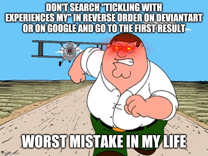 Now This Is What You're Not Supposed To Do | DON'T SEARCH "TICKLING WITH EXPERIENCES MY" IN REVERSE ORDER ON DEVIANTART OR ON GOOGLE AND GO TO THE FIRST RESULT; WORST MISTAKE IN MY LIFE | image tagged in peter griffin running away,deviantart,animators | made w/ Imgflip meme maker