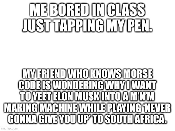 What | ME BORED IN CLASS JUST TAPPING MY PEN. MY FRIEND WHO KNOWS MORSE CODE IS WONDERING WHY I WANT TO YEET ELON MUSK INTO A M’N’M MAKING MACHINE WHILE PLAYING ‘NEVER GONNA GIVE YOU UP’ TO SOUTH AFRICA. | image tagged in blank white template | made w/ Imgflip meme maker