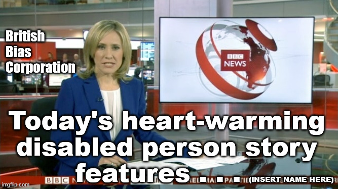 BBC - Disproportional Bias | British
Bias
Corporation; Today's heart-warming 
disabled person story 
features . . . (INSERT NAME HERE) | image tagged in bbc newsflash,bbc bias,uk state broadcaster,bbc news,defund bbc,bbc licence fee | made w/ Imgflip meme maker